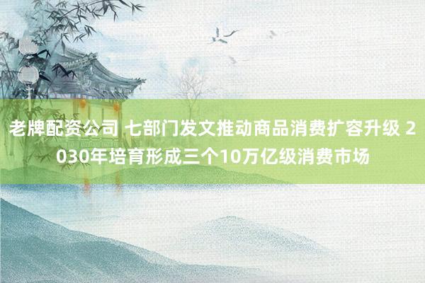 老牌配资公司 七部门发文推动商品消费扩容升级 2030年培育形成三个10万亿级消费市场