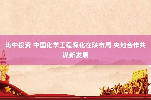 涛中投资 中国化学工程深化在陕布局 央地合作共谋新发展