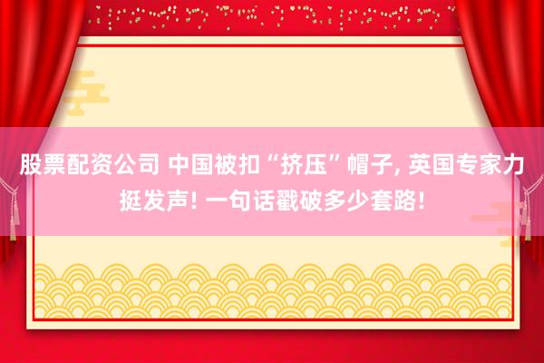 股票配资公司 中国被扣“挤压”帽子, 英国专家力挺发声! 一句话戳破多少套路!