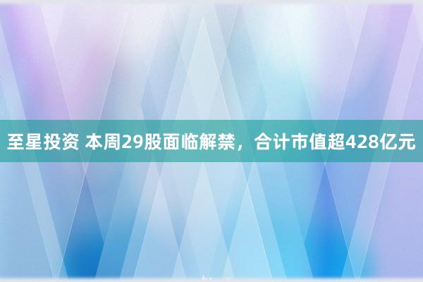 至星投资 本周29股面临解禁，合计市值超428亿元