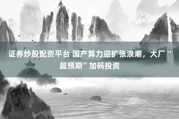 证券炒股配资平台 国产算力迎扩张浪潮，大厂“超预期”加码投资