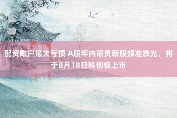 配资账户最大亏损 A股年内最贵新股频准激光，将于8月18日科创板上市