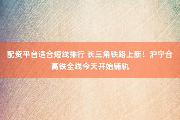 配资平台适合短线排行 长三角铁路上新！沪宁合高铁全线今天开始铺轨