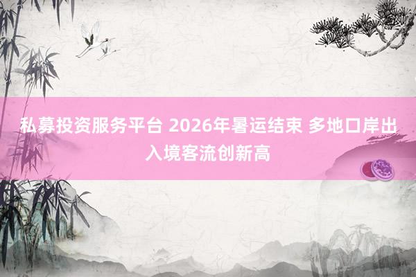 私募投资服务平台 2026年暑运结束 多地口岸出入境客流创新高