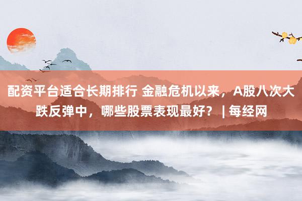 配资平台适合长期排行 金融危机以来，A股八次大跌反弹中，哪些股票表现最好？ | 每经网