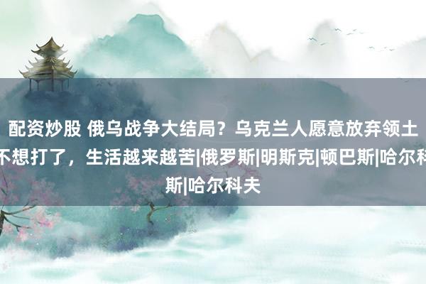 配资炒股 俄乌战争大结局？乌克兰人愿意放弃领土，不想打了，生活越来越苦|俄罗斯|明斯克|顿巴斯|哈尔科夫