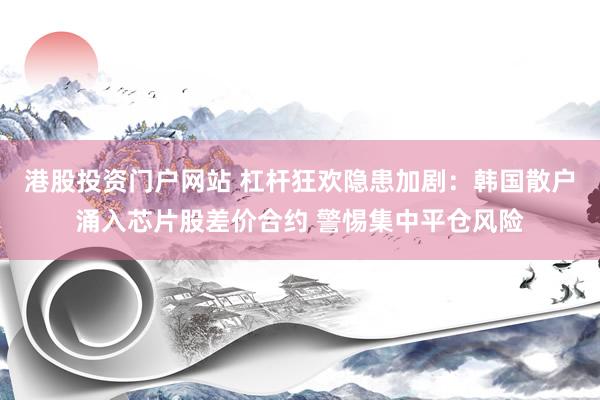 港股投资门户网站 杠杆狂欢隐患加剧：韩国散户涌入芯片股差价合约 警惕集中平仓风险
