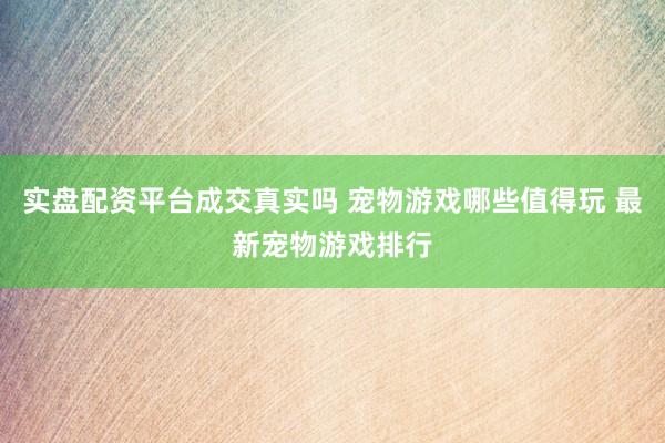 实盘配资平台成交真实吗 宠物游戏哪些值得玩 最新宠物游戏排行
