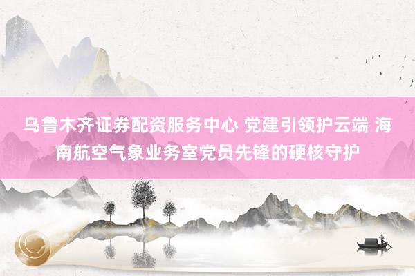 乌鲁木齐证券配资服务中心 党建引领护云端 海南航空气象业务室党员先锋的硬核守护