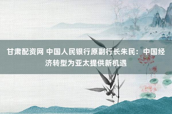 甘肃配资网 中国人民银行原副行长朱民：中国经济转型为亚太提供新机遇