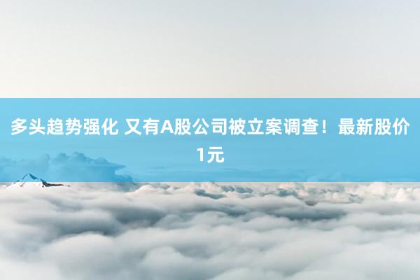 多头趋势强化 又有A股公司被立案调查！最新股价1元
