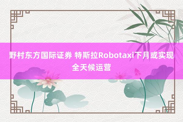 野村东方国际证券 特斯拉Robotaxi下月或实现全天候运营
