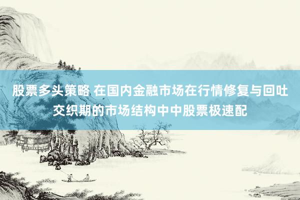 股票多头策略 在国内金融市场在行情修复与回吐交织期的市场结构中中股票极速配