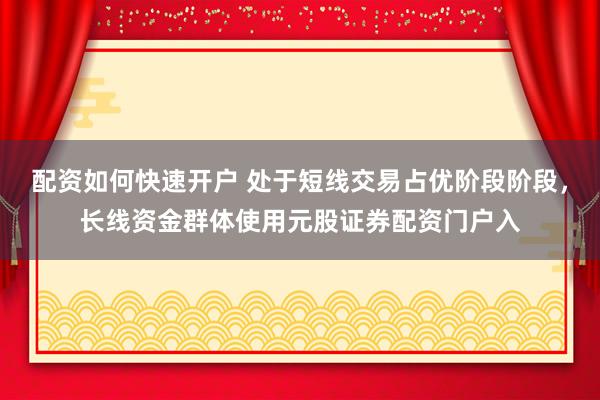 配资如何快速开户 处于短线交易占优阶段阶段，长线资金群体使用元股证券配资门户入