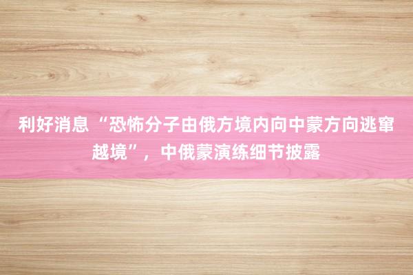 利好消息 “恐怖分子由俄方境内向中蒙方向逃窜越境”，中俄蒙演练细节披露