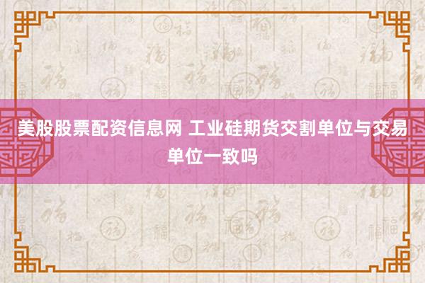 美股股票配资信息网 工业硅期货交割单位与交易单位一致吗