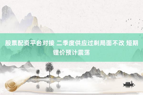 股票配资平台对接 二季度供应过剩局面不改 短期锂价预计震荡