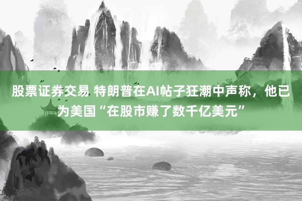 股票证券交易 特朗普在AI帖子狂潮中声称，他已为美国“在股市赚了数千亿美元”