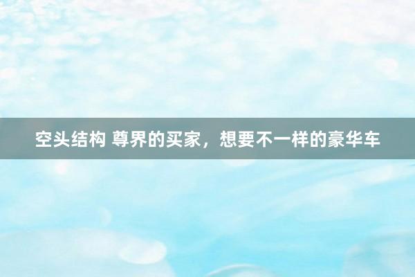 空头结构 尊界的买家，想要不一样的豪华车