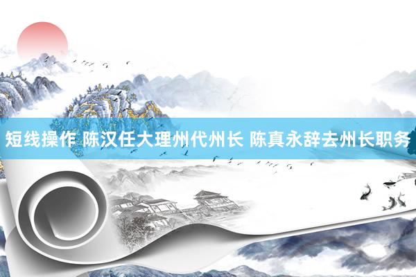 短线操作 陈汉任大理州代州长 陈真永辞去州长职务
