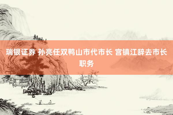 瑞银证券 孙亮任双鸭山市代市长 宫镇江辞去市长职务