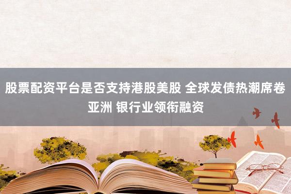 股票配资平台是否支持港股美股 全球发债热潮席卷亚洲 银行业领衔融资