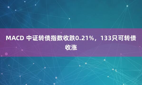 MACD 中证转债指数收跌0.21%，133只可转债收涨