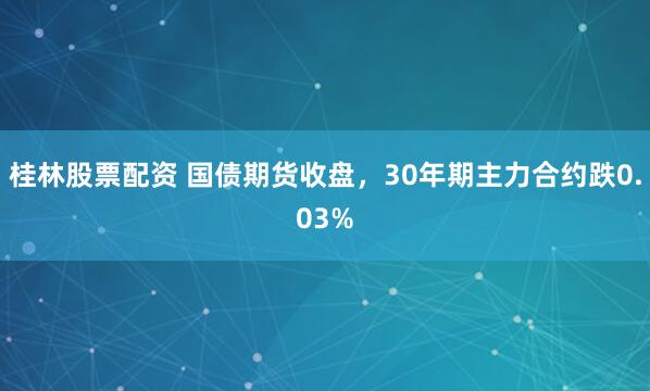 桂林股票配资 国债期货收盘，30年期主力合约跌0.03%
