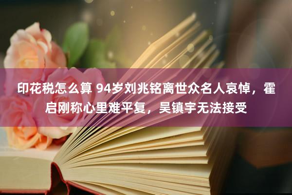 印花税怎么算 94岁刘兆铭离世众名人哀悼，霍启刚称心里难平复，吴镇宇无法接受