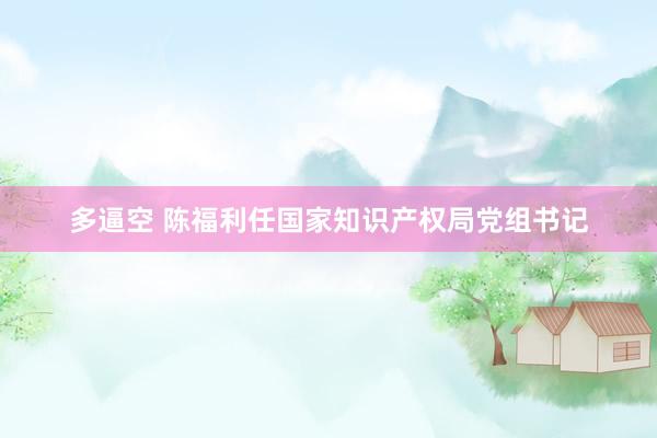 多逼空 陈福利任国家知识产权局党组书记