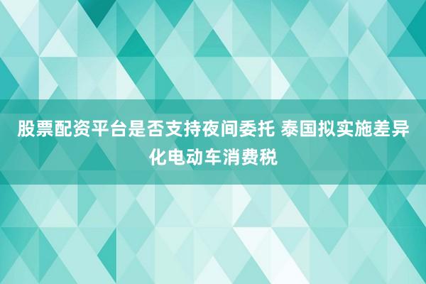 股票配资平台是否支持夜间委托 泰国拟实施差异化电动车消费税