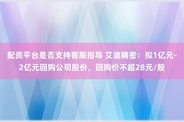 配资平台是否支持客服指导 艾迪精密：拟1亿元-2亿元回购公司股份，回购价不超28元/股