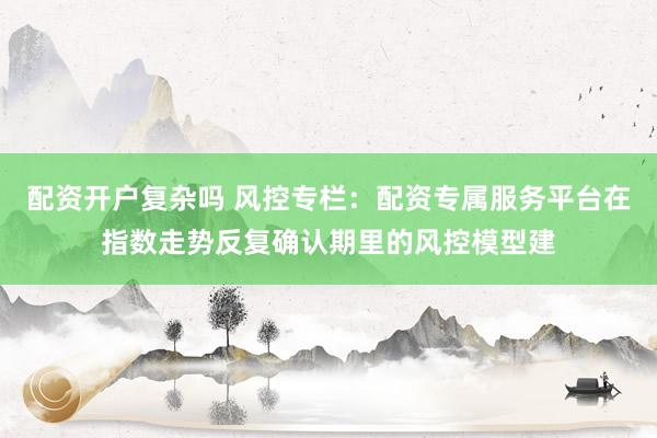 配资开户复杂吗 风控专栏：配资专属服务平台在指数走势反复确认期里的风控模型建