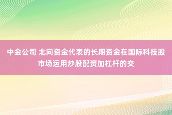 中金公司 北向资金代表的长期资金在国际科技股市场运用炒股配资加杠杆的交