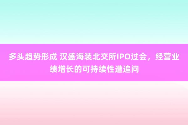 多头趋势形成 汉盛海装北交所IPO过会，经营业绩增长的可持续性遭追问