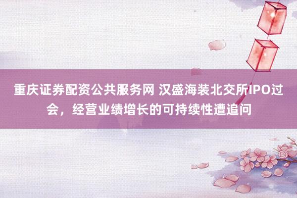 重庆证券配资公共服务网 汉盛海装北交所IPO过会，经营业绩增长的可持续性遭追问