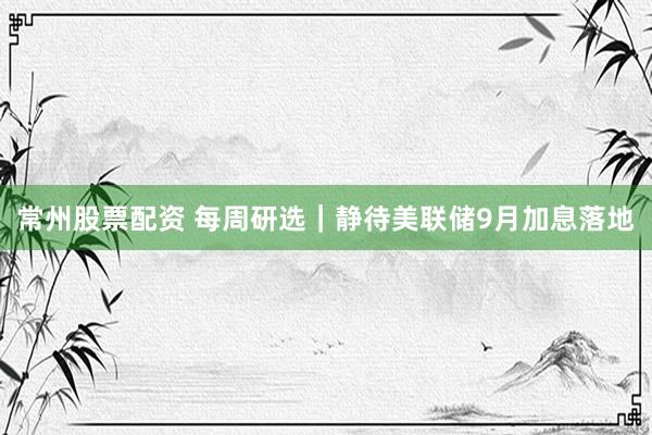 常州股票配资 每周研选｜静待美联储9月加息落地