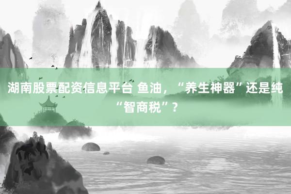 湖南股票配资信息平台 鱼油，“养生神器”还是纯“智商税”？