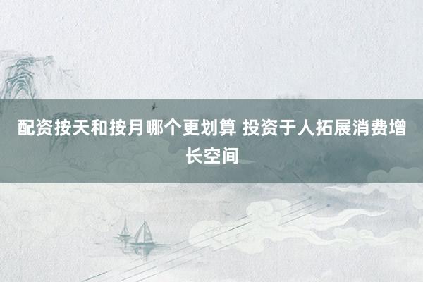 配资按天和按月哪个更划算 投资于人拓展消费增长空间