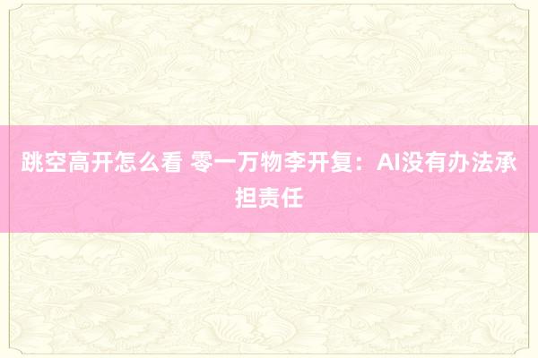 跳空高开怎么看 零一万物李开复：AI没有办法承担责任