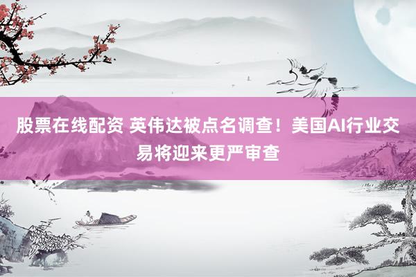 股票在线配资 英伟达被点名调查！美国AI行业交易将迎来更严审查