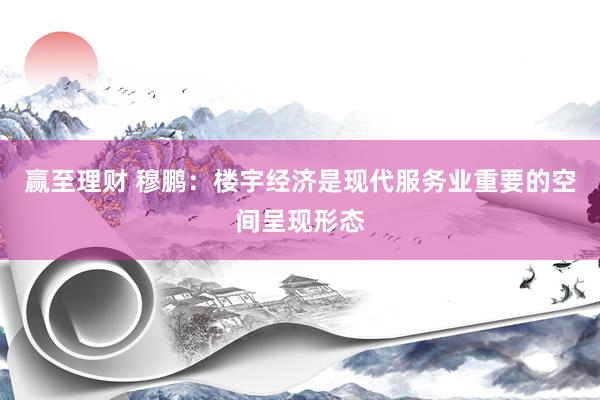 赢至理财 穆鹏：楼宇经济是现代服务业重要的空间呈现形态