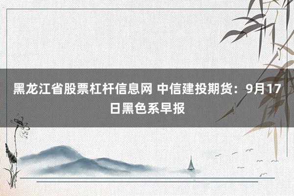 黑龙江省股票杠杆信息网 中信建投期货：9月17日黑色系早报