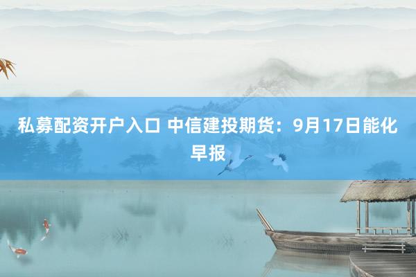 私募配资开户入口 中信建投期货：9月17日能化早报