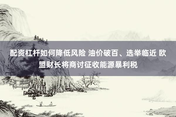 配资杠杆如何降低风险 油价破百、选举临近 欧盟财长将商讨征收能源暴利税