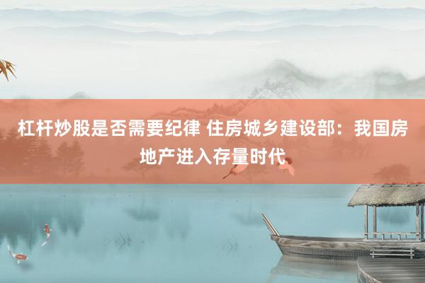 杠杆炒股是否需要纪律 住房城乡建设部：我国房地产进入存量时代