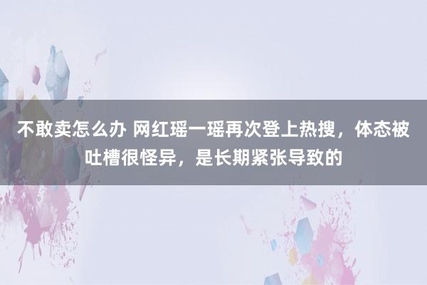 不敢卖怎么办 网红瑶一瑶再次登上热搜，体态被吐槽很怪异，是长期紧张导致的