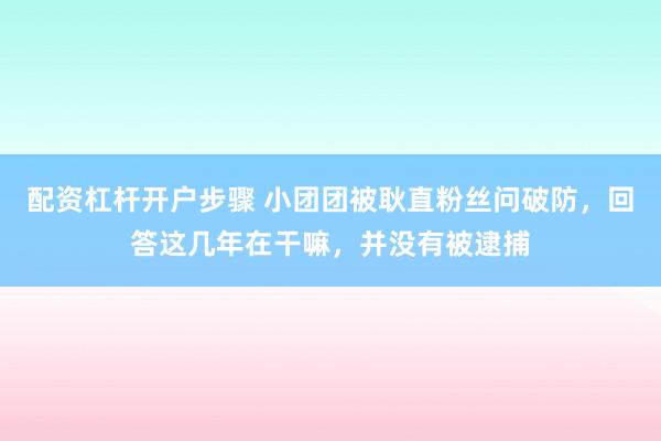 配资杠杆开户步骤 小团团被耿直粉丝问破防，回答这几年在干嘛，并没有被逮捕