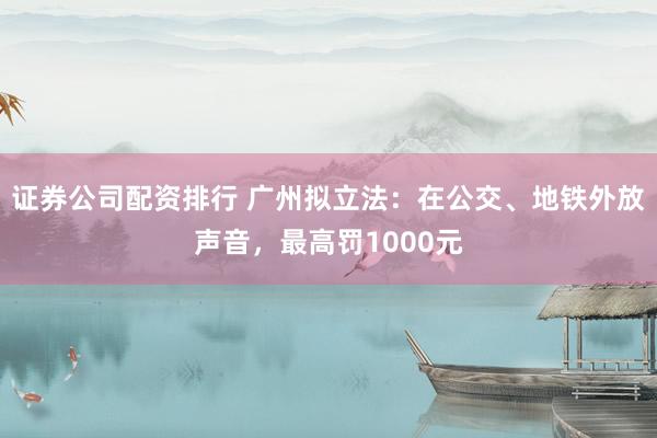 证券公司配资排行 广州拟立法：在公交、地铁外放声音，最高罚1000元