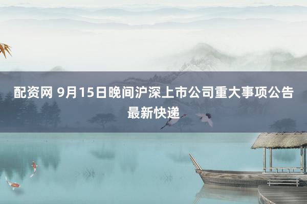 配资网 9月15日晚间沪深上市公司重大事项公告最新快递